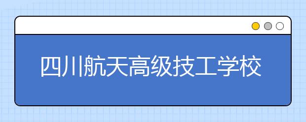 四川航天高级技工学校2020年招生简章|招生计划与人数