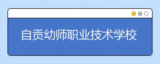 自贡幼师职业技术学校2020招生简章|招生计划|招生人数以及条件