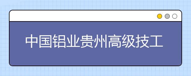 中國鋁業(yè)貴州高級(jí)技工學(xué)校2020年招生簡章|招生人數(shù)以及招生要求