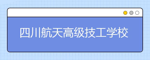 四川航天高级技工学校2020年报名条件、招生对象