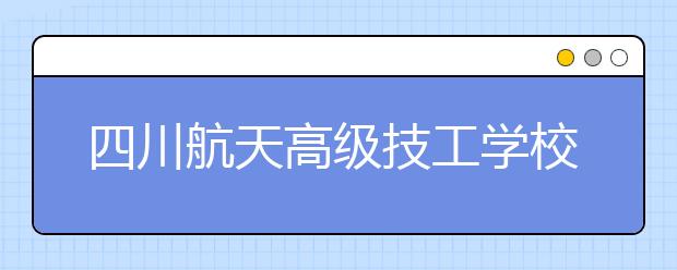 四川航天高級技工學校2020年報名條件、招生對象