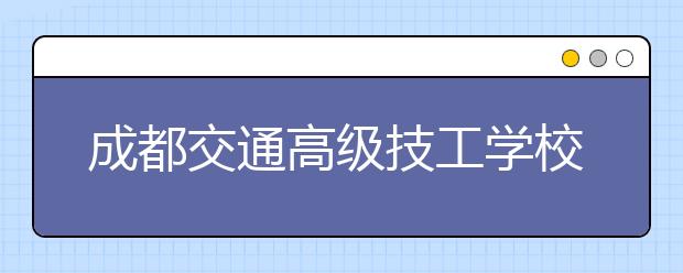 成都交通高級技工學(xué)校2020年招生簡章|招生要求以及報名條件