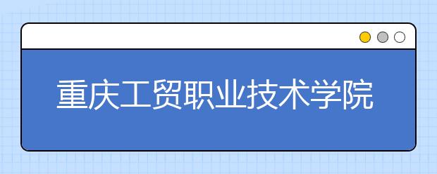 重庆工贸职业技术学院五年制大专2020年招生简章