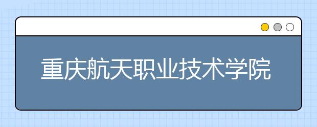 重庆航天职业技术学院五年制大专2020年招生简章