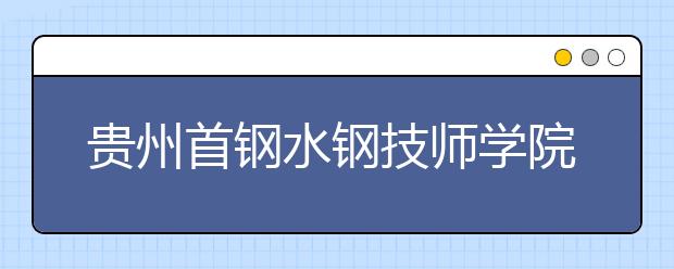 贵州首钢水钢技师学院花溪校区2020年招生简章