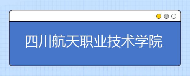 四川航天职业技术学院2019年招生章程