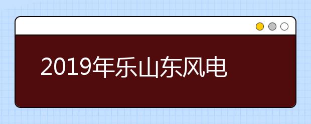 2019年乐山东风电机技工学校招生简章