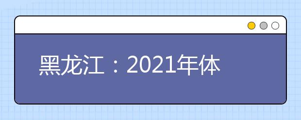 黑龙江：2021年体育类本科院校网上征集志愿预通知