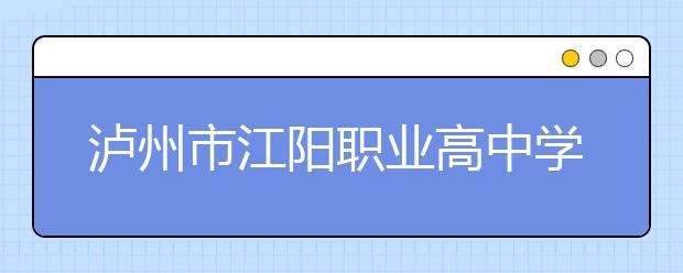 瀘州市江陽職業(yè)高中學校2019年招生簡章