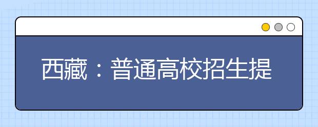 西藏：普通高校招生提前單獨錄取重點本科批次錄取有序進行