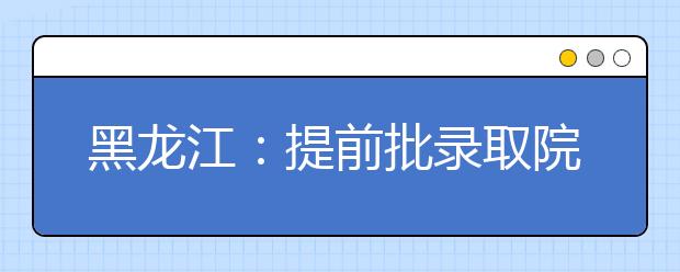 黑龙江：提前批录取院校（公安专科院校）网上征集志愿预通知