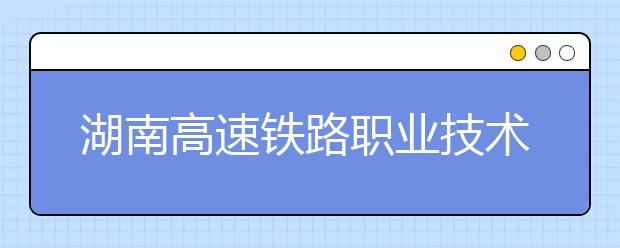 湖南高速鐵路職業(yè)技術(shù)學院單招簡章