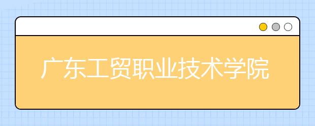 廣東工貿(mào)職業(yè)技術學院單招簡章