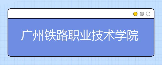 广州铁路职业技术学院单招简章