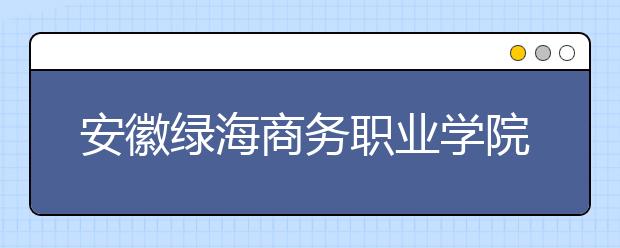 安徽绿海商务职业学院单招简章