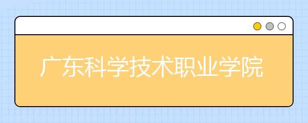 廣東科學(xué)技術(shù)職業(yè)學(xué)院單招簡章