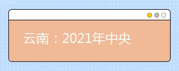 云南：2021年中央司法警官学院提前录取批政治考察面试体检体能测试相关要求及最低控制分数线