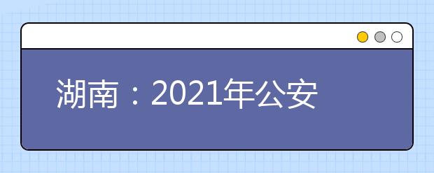 湖南：2021年公安普通高等院校在湘招收公安专业学生面试分数线