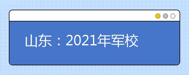 山东：2021年军校招生军检工作安排