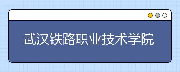 武漢鐵路職業(yè)技術(shù)學(xué)院單招簡章