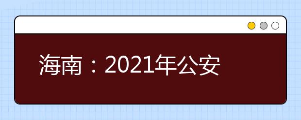 海南：2021年公安司法消防等本专科提前批院校招生面试的公告