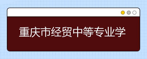 重庆市经贸中等专业学校2019年招生录取分数线