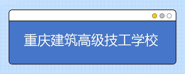 重庆建筑高级技工学校2019年招生录取分数线