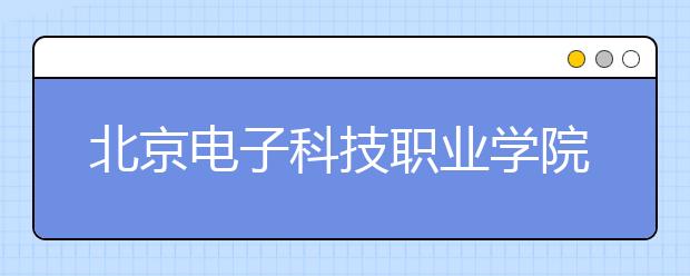 北京電子科技職業(yè)學院單招簡章