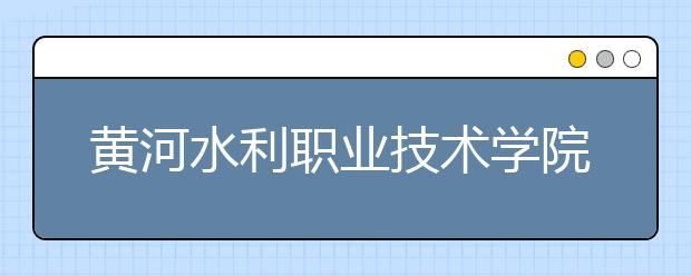 黃河水利職業(yè)技術(shù)學(xué)院單招簡章