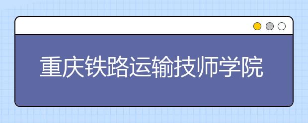 重庆铁路运输技师学院2019年招生录取分数线