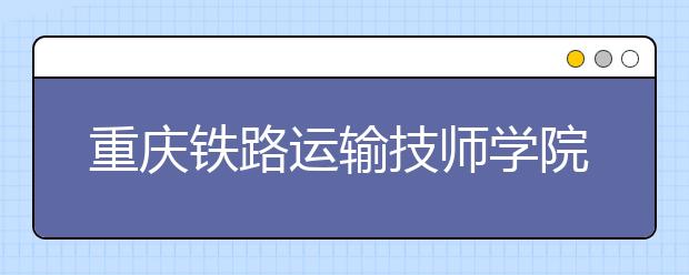 重慶鐵路運輸技師學院2019年招生錄取分數(shù)線