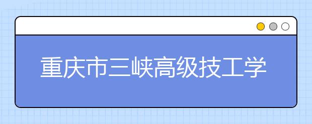 重庆市三峡高级技工学校2019年招生录取分数线