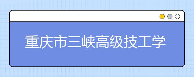 重慶市三峽高級技工學校2019年招生錄取分數(shù)線