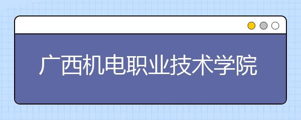 广西机电职业技术学院单招2019年单独招生简章