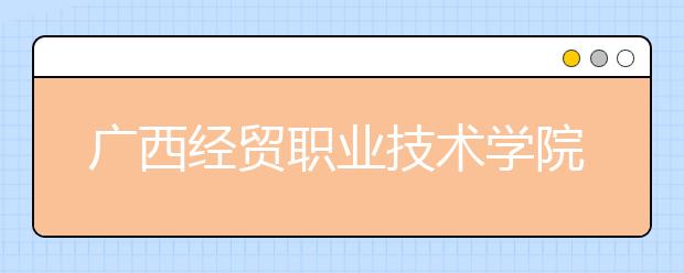 廣西經(jīng)貿(mào)職業(yè)技術(shù)學(xué)院單招2019年單獨招生簡章