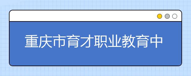 重慶市育才職業(yè)教育中心2019年錄取分?jǐn)?shù)