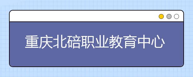 重庆北碚职业教育中心2019招生录取分数线