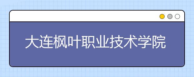 大連楓葉職業(yè)技術(shù)學(xué)院單招2019年招生簡章