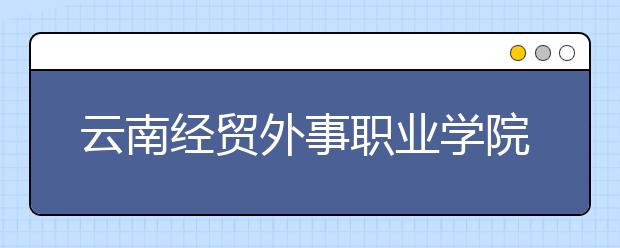 云南經(jīng)貿(mào)外事職業(yè)學(xué)院單招簡章