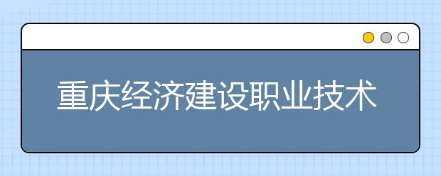 重庆经济建设职业技术学校2019年招生录取分数线