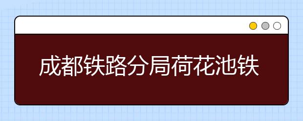 成都鐵路分局荷花池鐵路中學(xué)2019年招生簡章