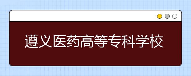 遵義醫(yī)藥高等?？茖W(xué)校單招簡章