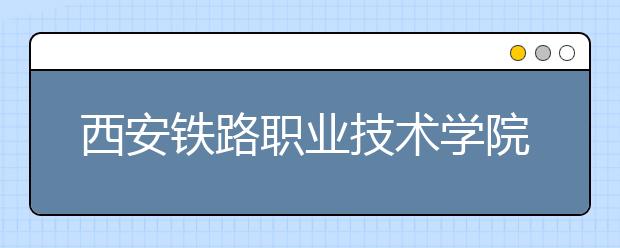 西安鐵路職業(yè)技術(shù)學院單招簡章