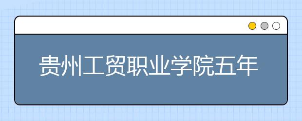 贵州工贸职业学院五年制大专2019年招生简章