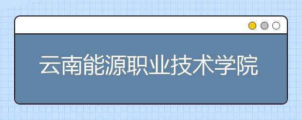 云南能源职业技术学院五年制大专2019年招生简章