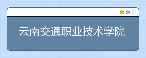 云南交通职业技术学院五年制大专2019年招生简章