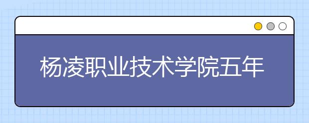 杨凌职业技术学院五年制大专2019年招生简章