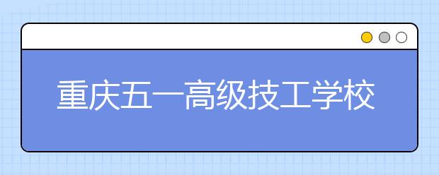 重庆五一高级技工学校五年制大专2019年学校招生简章