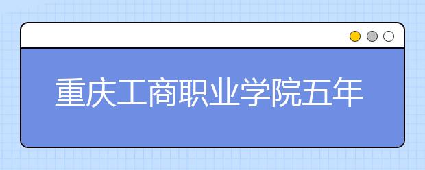 重庆工商职业学院五年制大专2019年招生简章