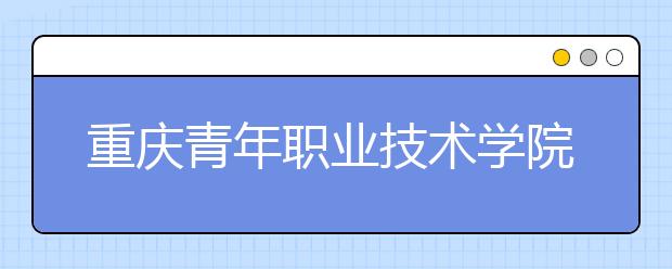 重庆青年职业技术学院五年制大专2019年招生简章